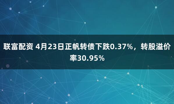 联富配资 4月23日正帆转债下跌0.37%，转股溢价率30.95%