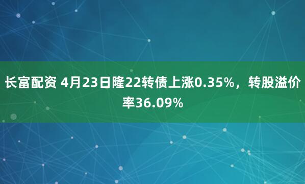 长富配资 4月23日隆22转债上涨0.35%，转股溢价率36.09%