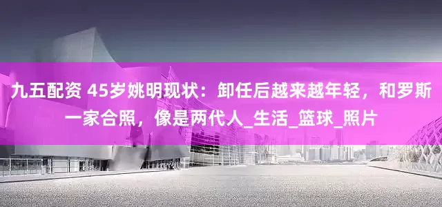 九五配资 45岁姚明现状：卸任后越来越年轻，和罗斯一家合照，像是两代人_生活_篮球_照片