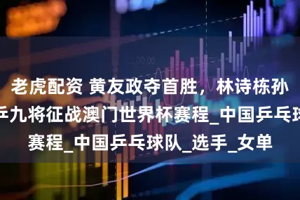 老虎配资 黄友政夺首胜，林诗栋孙颖莎领衔，国乒九将征战澳门世界杯赛程_中国乒乓球队_选手_女单