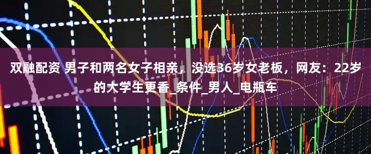 双融配资 男子和两名女子相亲，没选36岁女老板，网友：22岁的大学生更香_条件_男人_电瓶车