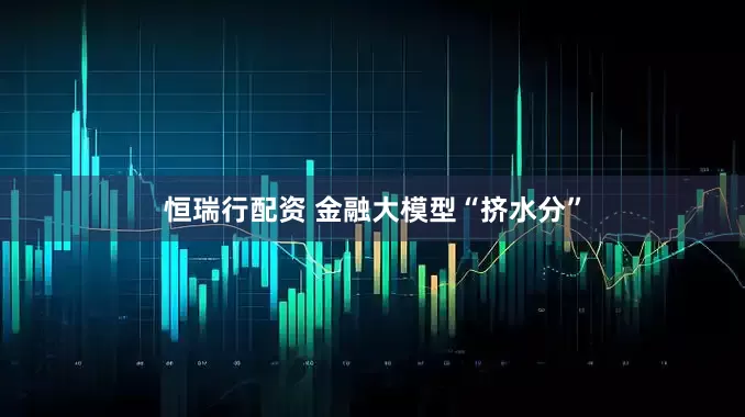 恒瑞行配资 金融大模型“挤水分”