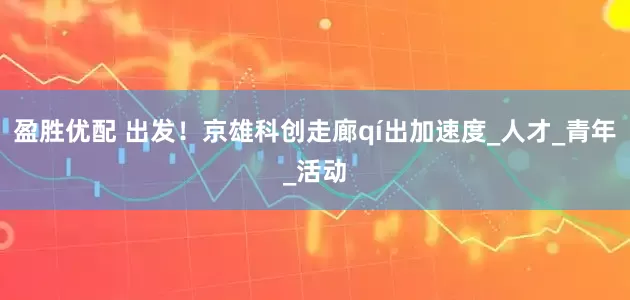 盈胜优配 出发！京雄科创走廊qí出加速度_人才_青年_活动