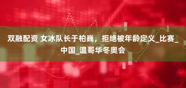 双融配资 女冰队长于柏巍，拒绝被年龄定义_比赛_中国_温哥华冬奥会