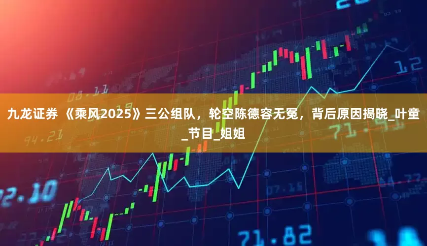 九龙证券 《乘风2025》三公组队，轮空陈德容无冤，背后原因揭晓_叶童_节目_姐姐