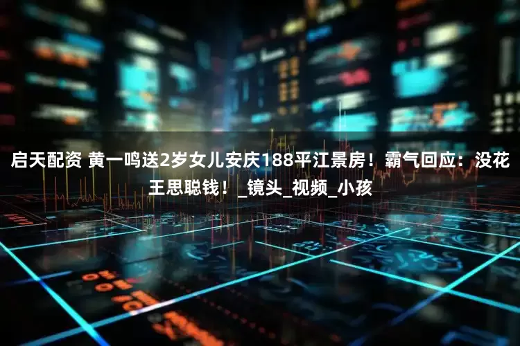 启天配资 黄一鸣送2岁女儿安庆188平江景房！霸气回应：没花王思聪钱！_镜头_视频_小孩