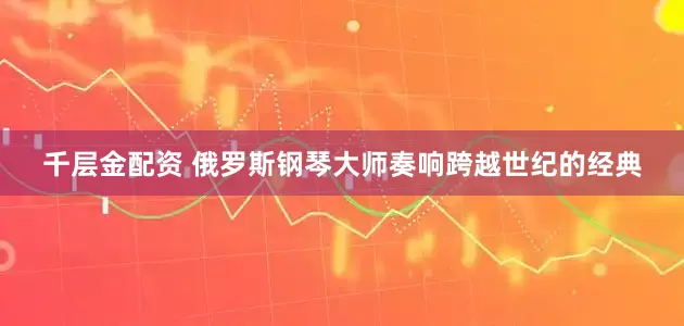 千层金配资 俄罗斯钢琴大师奏响跨越世纪的经典