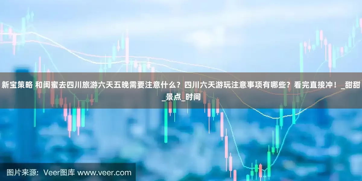 新宝策略 和闺蜜去四川旅游六天五晚需要注意什么？四川六天游玩注意事项有哪些？看完直接冲！_甜甜_景点_时间