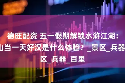 德旺配资 五一假期解锁水浒江湖：在梁山当一天好汉是什么体验？_景区_兵器_百里