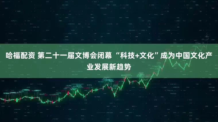 哈福配资 第二十一届文博会闭幕 “科技+文化”成为中国文化产业发展新趋势