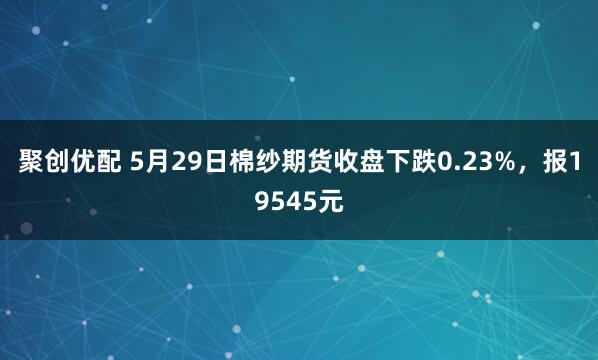 聚创优配 5月29日棉纱期货收盘下跌0.23%，报19545元