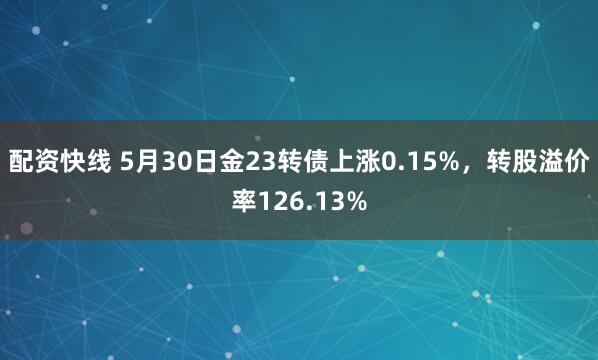 配资快线 5月30日金23转债上涨0.15%，转股溢价率126.13%