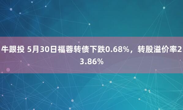 牛跟投 5月30日福蓉转债下跌0.68%，转股溢价率23.86%