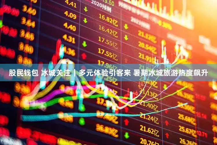 股民钱包 冰城关注｜多元体验引客来 暑期冰城旅游热度飙升