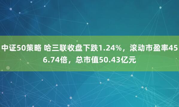 中证50策略 哈三联收盘下跌1.24%，滚动市盈率456.74倍，总市值50.43亿元