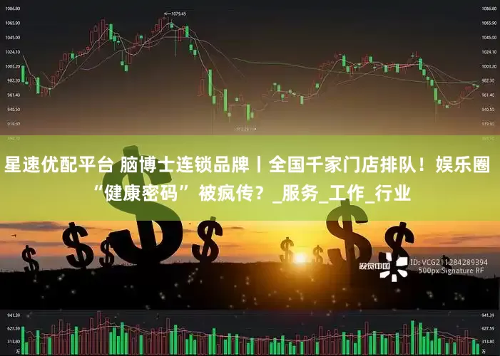 星速优配平台 脑博士连锁品牌丨全国千家门店排队！娱乐圈 “健康密码” 被疯传？_服务_工作_行业