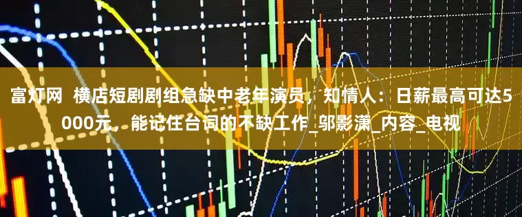 富灯网  横店短剧剧组急缺中老年演员，知情人：日薪最高可达5000元，能记住台词的不缺工作_邬影潇_内容_电视