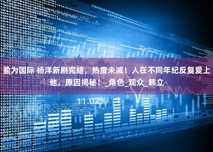 盈为国际 杨洋新剧完结，热度未减！人在不同年纪反复爱上他，原因揭秘！_角色_观众_韩立