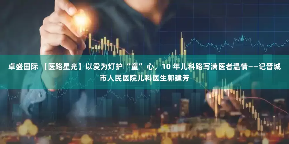 卓盛国际 【医路星光】以爱为灯护 “童” 心，10 年儿科路写满医者温情——记晋城市人民医院儿科医生郭建芳