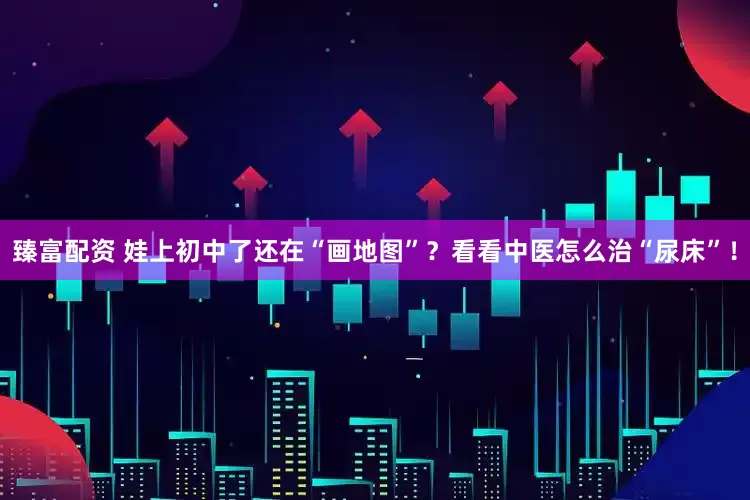 臻富配资 娃上初中了还在“画地图”？看看中医怎么治“尿床”！