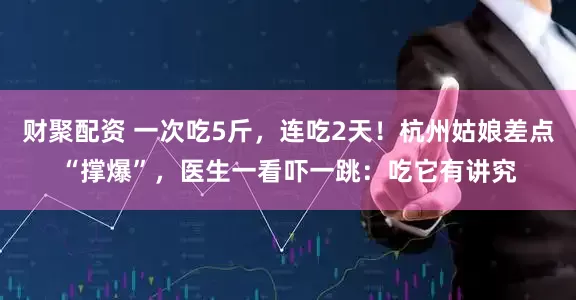 财聚配资 一次吃5斤，连吃2天！杭州姑娘差点“撑爆”，医生一看吓一跳：吃它有讲究