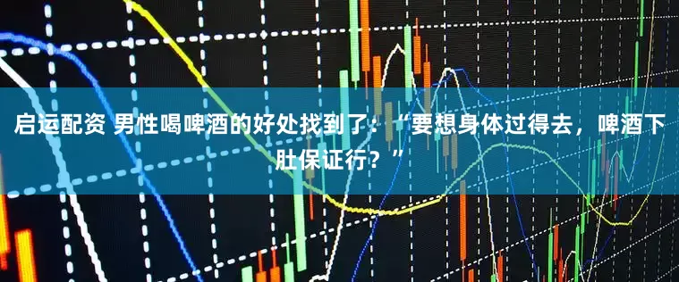 启运配资 男性喝啤酒的好处找到了：“要想身体过得去，啤酒下肚保证行？”