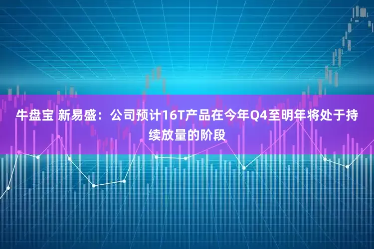 牛盘宝 新易盛：公司预计16T产品在今年Q4至明年将处于持续放量的阶段
