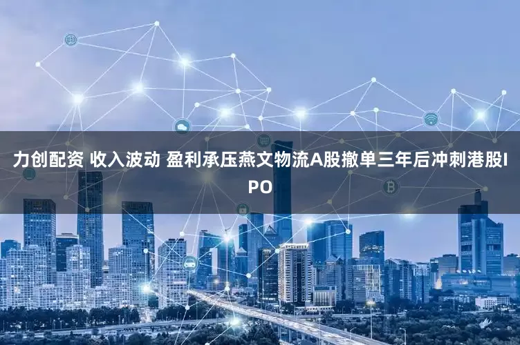 力创配资 收入波动 盈利承压燕文物流A股撤单三年后冲刺港股IPO